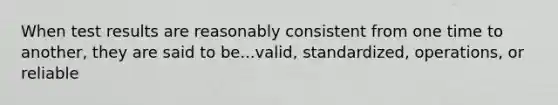 When test results are reasonably consistent from one time to another, they are said to be...valid, standardized, operations, or reliable