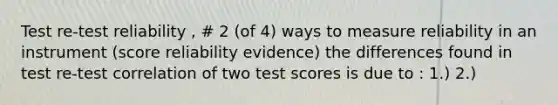 Test re-test reliability , # 2 (of 4) ways to measure reliability in an instrument (score reliability evidence) the differences found in test re-test correlation of two test scores is due to : 1.) 2.)