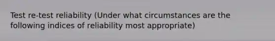 Test re-test reliability (Under what circumstances are the following indices of reliability most appropriate)