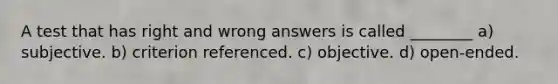 A test that has right and wrong answers is called ________ a) subjective. b) criterion referenced. c) objective. d) open-ended.