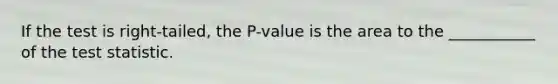 If the test is right-tailed, the P-value is the area to the ___________ of the test statistic.