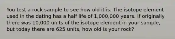 You test a rock sample to see how old it is. The isotope element used in the dating has a half life of 1,000,000 years. If originally there was 10,000 units of the isotope element in your sample, but today there are 625 units, how old is your rock?