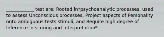 ____________ test are: Rooted in*psychoanalytic processes, used to assess Unconscious processes, Project aspects of Personality onto ambiguous tests stimuli, and Require high degree of Inference in scoring and Interpretation*