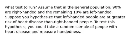 what test to run? Assume that in the general population, 90% are right-handed and the remaining 10% are left-handed. Suppose you hypothesize that left-handed people are at greater risk of heart disease than right-handed people. To test this hypothesis, you could take a random sample of people with heart disease and measure handedness.