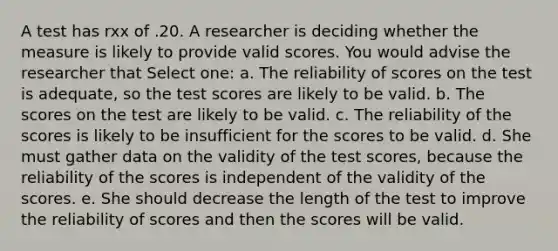 A test has rxx of .20. A researcher is deciding whether the measure is likely to provide valid scores. You would advise the researcher that Select one: a. The reliability of scores on the test is adequate, so the test scores are likely to be valid. b. The scores on the test are likely to be valid. c. The reliability of the scores is likely to be insufficient for the scores to be valid. d. She must gather data on the validity of the test scores, because the reliability of the scores is independent of the validity of the scores. e. She should decrease the length of the test to improve the reliability of scores and then the scores will be valid.