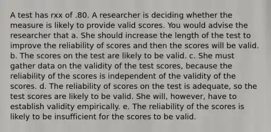 A test has rxx of .80. A researcher is deciding whether the measure is likely to provide valid scores. You would advise the researcher that a. She should increase the length of the test to improve the reliability of scores and then the scores will be valid. b. The scores on the test are likely to be valid. c. She must gather data on the validity of the test scores, because the reliability of the scores is independent of the validity of the scores. d. The reliability of scores on the test is adequate, so the test scores are likely to be valid. She will, however, have to establish validity empirically. e. The reliability of the scores is likely to be insufficient for the scores to be valid.