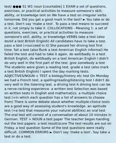 test/ ●●● S1 W1 noun [countable] 1 EXAM a set of questions, exercises, or practical activities to measure someone's skill, ability, or knowledge test on We have a test on irregular verbs tomorrow. Did you get a good mark in the test? ► You take or do a test. Don't say 'make a test'. To pass a test means to succeed in it, not simply to take it. COLLOCATIONS - Meaning 1: a set of questions, exercises, or practical activities to measure someone's skill, ability, or knowledge VERBS take a test (also do/sit a test British English) All candidates have to take a test. pass a test (=succeed in it) She passed her driving test first time. fail a test (also flunk a test American English informal) He failed the test and had to take it again. do well/badly in a test British English, do well/badly on a test American English I didn't do very well in the first part of the test. give somebody a test The students were given a reading test. grade a test (also mark a test British English) I spent the day marking tests. ADJECTIVES/NOUN + TEST a biology/history etc test On Monday we had a French test. a spelling/reading/listening test I didn't do very well in the listening test. a driving test A driving test can be a nerve-racking experience. a written test Selection was based on written tests in English and mathematics. a multiple choice test (=in which each question has a list of answers to choose from) There is some debate about whether multiple-choice tests are a good way of assessing student's knowledge. an aptitude test (=a test that measures your natural abilities) an oral test The oral test will consist of a conversation of about 10 minutes in German. TEST + NOUN a test paper The teacher began handing out the test papers. a test result/score The test results are out on Friday. a test question Some of the test questions were really difficult. COMMON ERRORS ► Don't say 'make a test'. Say take a test or do a test.