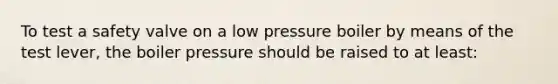 To test a safety valve on a low pressure boiler by means of the test lever, the boiler pressure should be raised to at least: