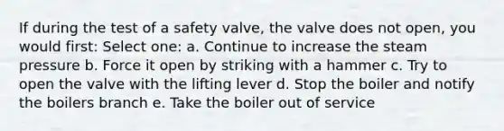 If during the test of a safety valve, the valve does not open, you would first: Select one: a. Continue to increase the steam pressure b. Force it open by striking with a hammer c. Try to open the valve with the lifting lever d. Stop the boiler and notify the boilers branch e. Take the boiler out of service