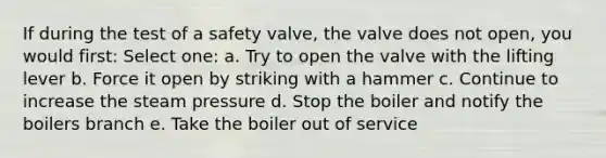 If during the test of a safety valve, the valve does not open, you would first: Select one: a. Try to open the valve with the lifting lever b. Force it open by striking with a hammer c. Continue to increase the steam pressure d. Stop the boiler and notify the boilers branch e. Take the boiler out of service