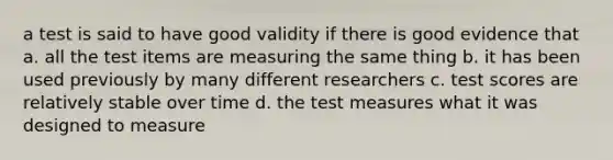 a test is said to have good validity if there is good evidence that a. all the test items are measuring the same thing b. it has been used previously by many different researchers c. test scores are relatively stable over time d. the test measures what it was designed to measure