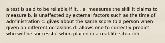 a test is said to be reliable if it... a. measures the skill it claims to measure b. is unaffected by external factors such as the time of administration c. gives about the same score to a person when given on different occasions d. allows one to correctly predict who will be successful when placed in a real-life situation