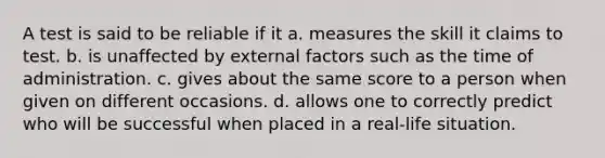 A test is said to be reliable if it a. measures the skill it claims to test. b. is unaffected by external factors such as the time of administration. c. gives about the same score to a person when given on different occasions. d. allows one to correctly predict who will be successful when placed in a real-life situation.