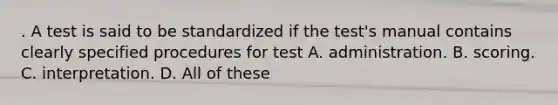 . A test is said to be standardized if the test's manual contains clearly specified procedures for test A. administration. B. scoring. C. interpretation. D. All of these ​