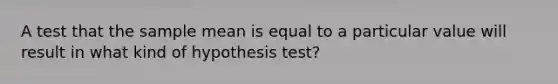 A test that the sample mean is equal to a particular value will result in what kind of hypothesis test?