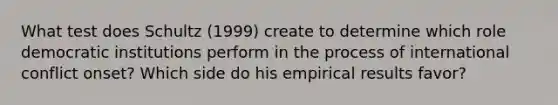 What test does Schultz (1999) create to determine which role democratic institutions perform in the process of international conflict onset? Which side do his empirical results favor?