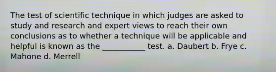 The test of scientific technique in which judges are asked to study and research and expert views to reach their own conclusions as to whether a technique will be applicable and helpful is known as the ___________ test. a. Daubert b. Frye c. Mahone d. Merrell