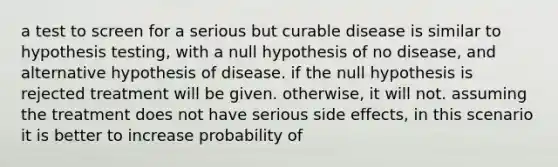 a test to screen for a serious but curable disease is similar to hypothesis testing, with a null hypothesis of no disease, and alternative hypothesis of disease. if the null hypothesis is rejected treatment will be given. otherwise, it will not. assuming the treatment does not have serious side effects, in this scenario it is better to increase probability of