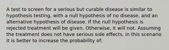 A test to screen for a serious but curable disease is similar to hypothesis testing, with a null hypothesis of no disease, and an alternative hypothesis of disease. If the null hypothesis is rejected treatment will be given. Otherwise, it will not. Assuming the treatment does not have serious side effects, in this scenario it is better to increase the probability of: