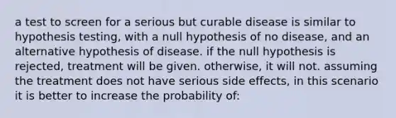 a test to screen for a serious but curable disease is similar to hypothesis testing, with a null hypothesis of no disease, and an alternative hypothesis of disease. if the null hypothesis is rejected, treatment will be given. otherwise, it will not. assuming the treatment does not have serious side effects, in this scenario it is better to increase the probability of: