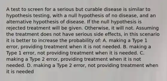 A test to screen for a serious but curable disease is similar to hypothesis testing, with a null hypothesis of no disease, and an alternative hypothesis of disease. If the null hypothesis is rejected treatment will be given. Otherwise, it will not. Assuming the treatment does not have serious side effects, in this scenario it is better to increase the probability of: A. making a Type 1 error, providing treatment when it is not needed. B. making a Type 1 error, not providing treatment when it is needed. C. making a Type 2 error, providing treatment when it is not needed. D. making a Type 2 error, not providing treatment when it is needed