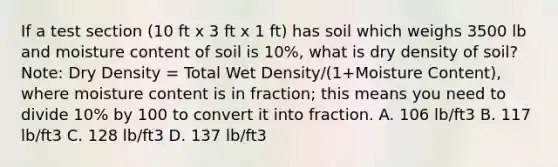 If a test section (10 ft x 3 ft x 1 ft) has soil which weighs 3500 lb and moisture content of soil is 10%, what is dry density of soil?Note: Dry Density = Total Wet Density/(1+Moisture Content), where moisture content is in fraction; this means you need to divide 10% by 100 to convert it into fraction. A. 106 lb/ft3 B. 117 lb/ft3 C. 128 lb/ft3 D. 137 lb/ft3