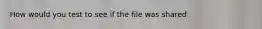 How would you test to see if the file was shared