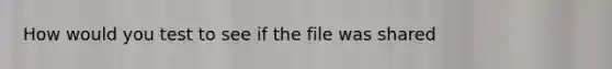 How would you test to see if the file was shared