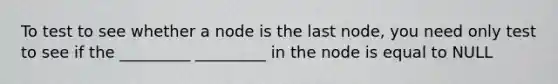 To test to see whether a node is the last node, you need only test to see if the _________ _________ in the node is equal to NULL