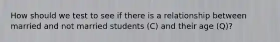 How should we test to see if there is a relationship between married and not married students (C) and their age (Q)?