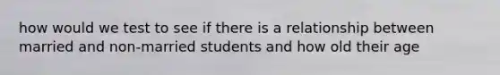 how would we test to see if there is a relationship between married and non-married students and how old their age