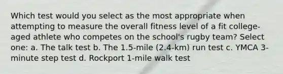 Which test would you select as the most appropriate when attempting to measure the overall fitness level of a fit college-aged athlete who competes on the school's rugby team? Select one: a. The talk test b. The 1.5-mile (2.4-km) run test c. YMCA 3-minute step test d. Rockport 1-mile walk test