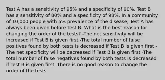 Test A has a sensitivity of 95% and a specificity of 90%. Test B has a sensitivity of 80% and a specificity of 98%. In a community of 10,000 people with 5% prevalence of the disease, Test A has always been given before Test B. What is the best reason for changing the order of the tests? -The net sensitivity will be increased if Test B is given first -The total number of false positives found by both tests is decreased if Test B is given first -The net specificity will be decreased if Test B is given first -The total number of false negatives found by both tests is decreased if Test B is given first -There is no good reason to change the order of the tests