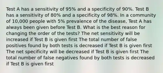 Test A has a sensitivity of 95% and a specificity of 90%. Test B has a sensitivity of 80% and a specificity of 98%. In a community of 10,000 people with 5% prevalence of the disease, Test A has always been given before Test B. What is the best reason for changing the order of the tests? The net sensitivity will be increased if Test B is given first The total number of false positives found by both tests is decreased if Test B is given first The net specificity will be decreased if Test B is given first The total number of false negatives found by both tests is decreased if Test B is given first