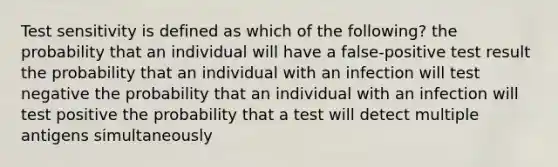 Test sensitivity is defined as which of the following? the probability that an individual will have a false-positive test result the probability that an individual with an infection will test negative the probability that an individual with an infection will test positive the probability that a test will detect multiple antigens simultaneously