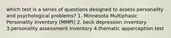 which test is a series of questions designed to assess personality and psychological problems? 1. Minnesota Multiphasic Personality Inventory (MMPI) 2. beck depression inventory 3.personality assessment inventory 4.thematic apperception test