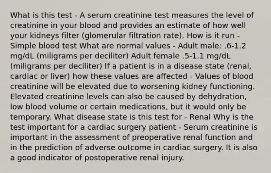 What is this test - A serum creatinine test measures the level of creatinine in your blood and provides an estimate of how well your kidneys filter (glomerular filtration rate). How is it run - Simple blood test What are normal values - Adult male: .6-1.2 mg/dL (miligrams per deciliter) Adult female .5-1.1 mg/dL (miligrams per deciliter) If a patient is in a disease state (renal, cardiac or liver) how these values are affected - Values of blood creatinine will be elevated due to worsening kidney functioning. Elevated creatinine levels can also be caused by dehydration, low blood volume or certain medications, but it would only be temporary. What disease state is this test for - Renal Why is the test important for a cardiac surgery patient - Serum creatinine is important in the assessment of preoperative renal function and in the prediction of adverse outcome in cardiac surgery. It is also a good indicator of postoperative renal injury.