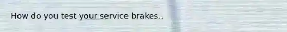 How do you test your service brakes..