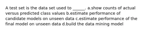 A test set is the data set used to ______. a.show counts of actual versus predicted class values b.estimate performance of candidate models on unseen data c.estimate performance of the final model on unseen data d.build the data mining model