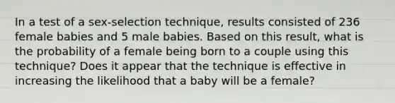 In a test of a​ sex-selection technique, results consisted of 236 female babies and 5 male babies. Based on this​ result, what is the probability of a female being born to a couple using this​ technique? Does it appear that the technique is effective in increasing the likelihood that a baby will be a​ female?