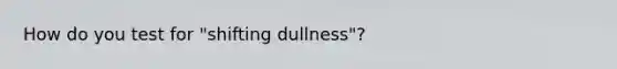 How do you test for "shifting dullness"?