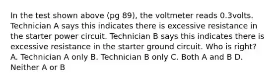 In the test shown above (pg 89), the voltmeter reads 0.3volts. Technician A says this indicates there is excessive resistance in the starter power circuit. Technician B says this indicates there is excessive resistance in the starter ground circuit. Who is right? A. Technician A only B. Technician B only C. Both A and B D. Neither A or B