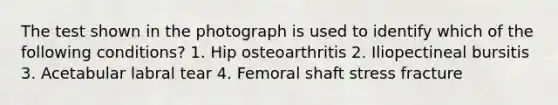 The test shown in the photograph is used to identify which of the following conditions? 1. Hip osteoarthritis 2. Iliopectineal bursitis 3. Acetabular labral tear 4. Femoral shaft stress fracture