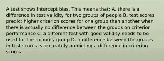 A test shows intercept bias. This means that: A. there is a difference in test validity for two groups of people B. test scores predict higher criterion scores for one group than another when there is actually no difference between the groups on criterion performance C. a different test with good validity needs to be used for the minority group D. a difference between the groups in test scores is accurately predicting a difference in criterion scores