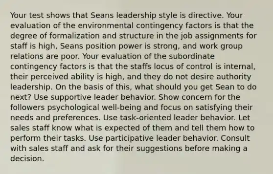 Your test shows that Seans leadership style is directive. Your evaluation of the environmental contingency factors is that the degree of formalization and structure in the job assignments for staff is high, Seans position power is strong, and work group relations are poor. Your evaluation of the subordinate contingency factors is that the staffs locus of control is internal, their perceived ability is high, and they do not desire authority leadership. On the basis of this, what should you get Sean to do next? Use supportive leader behavior. Show concern for the followers psychological well-being and focus on satisfying their needs and preferences. Use task-oriented leader behavior. Let sales staff know what is expected of them and tell them how to perform their tasks. Use participative leader behavior. Consult with sales staff and ask for their suggestions before making a decision.