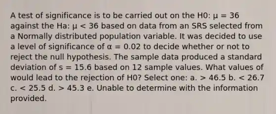 A test of significance is to be carried out on the H0: μ = 36 against the Ha: μ 46.5 b. 45.3 e. Unable to determine with the information provided.