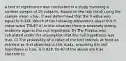 A test of significance was conducted in a study involving a random sample of 25 subjects. Based on the test result using the sample mean x bar, it was determined that the P-value was equal to 0.028. Which of the following statements about this P-value is/are TRUE? A) In this situation there is relatively strong evidence against the null hypothesis. B) The P-value was calculated under the assumption that the null hypothesis was true. C) The probability of a value of the test statistic at least as extreme as that observed in this study, assuming the null hypothesis is true, is 0.028. D) All of the above are true statements.