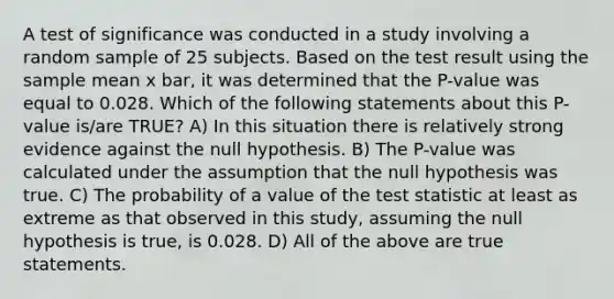 A test of significance was conducted in a study involving a random sample of 25 subjects. Based on the test result using the sample mean x bar, it was determined that the P-value was equal to 0.028. Which of the following statements about this P-value is/are TRUE? A) In this situation there is relatively strong evidence against the null hypothesis. B) The P-value was calculated under the assumption that the null hypothesis was true. C) The probability of a value of the test statistic at least as extreme as that observed in this study, assuming the null hypothesis is true, is 0.028. D) All of the above are true statements.