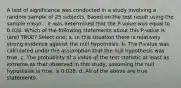 A test of significance was conducted in a study involving a random sample of 25 subjects. Based on the test result using the sample mean, , it was determined that the P-value was equal to 0.028. Which of the following statements about this P-value is (are) TRUE? Select one: a. In this situation there is relatively strong evidence against the null hypothesis. b. The P-value was calculated under the assumption that the null hypothesis was true. c. The probability of a value of the test statistic at least as extreme as that observed in this study, assuming the null hypothesis is true, is 0.028. d. All of the above are true statements.