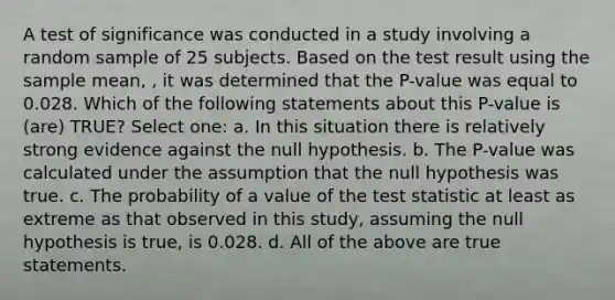 A test of significance was conducted in a study involving a random sample of 25 subjects. Based on the test result using the sample mean, , it was determined that the P-value was equal to 0.028. Which of the following statements about this P-value is (are) TRUE? Select one: a. In this situation there is relatively strong evidence against the null hypothesis. b. The P-value was calculated under the assumption that the null hypothesis was true. c. The probability of a value of the test statistic at least as extreme as that observed in this study, assuming the null hypothesis is true, is 0.028. d. All of the above are true statements.